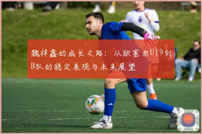 魏祥鑫的成长之路：从欧塞尔U19到B队的稳定表现与未来展望