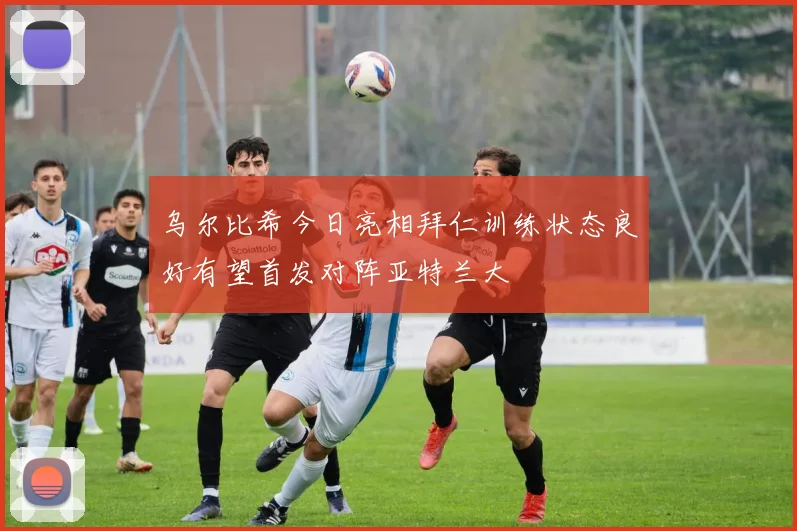 乌尔比希今日亮相拜仁训练状态良好有望首发对阵亚特兰大
