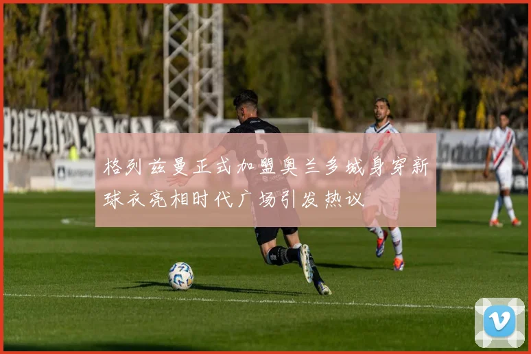 格列兹曼正式加盟奥兰多城身穿新球衣亮相时代广场引发热议
