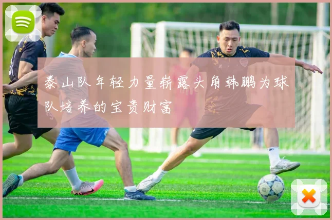 泰山队年轻力量崭露头角韩鹏为球队培养的宝贵财富