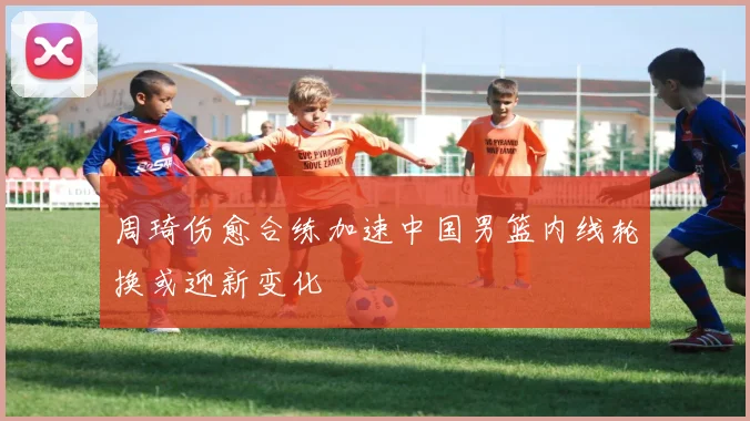 周琦伤愈合练加速中国男篮内线轮换或迎新变化