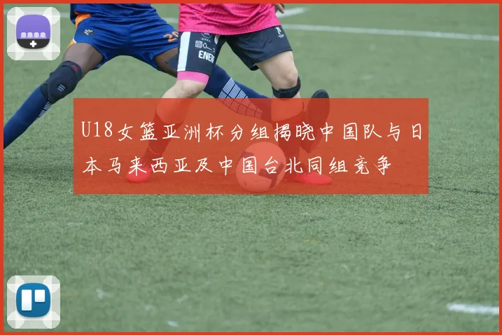 U18女篮亚洲杯分组揭晓中国队与日本马来西亚及中国台北同组竞争