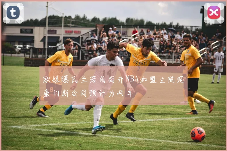 欧媒曝瓦兰若或离开NBA加盟立陶宛豪门新合同预计为两年