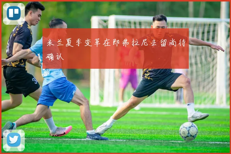 米兰夏季变革在即弗拉尼去留尚待确认