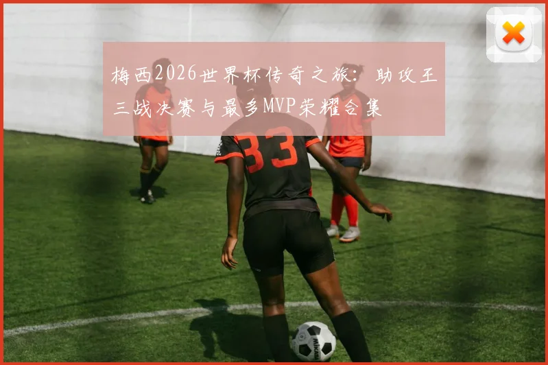 梅西2026世界杯传奇之旅：助攻王三战决赛与最多MVP荣耀合集