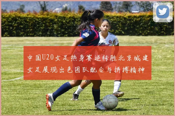 中国U20女足热身赛逆转胜北京城建女足展现出色团队配合与拼搏精神