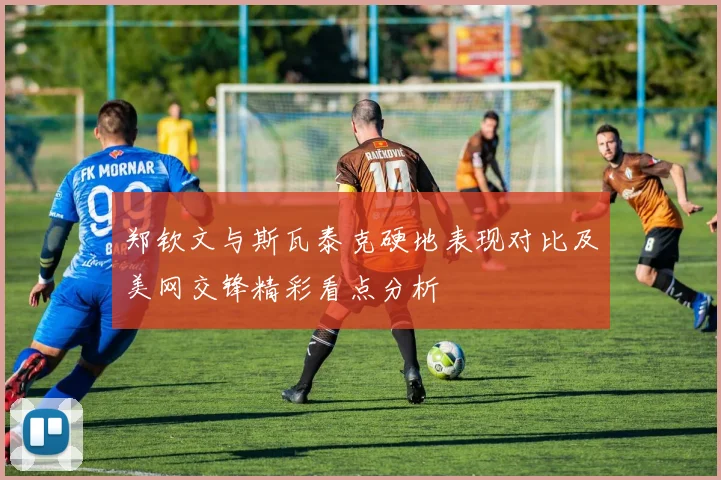郑钦文与斯瓦泰克硬地表现对比及美网交锋精彩看点分析