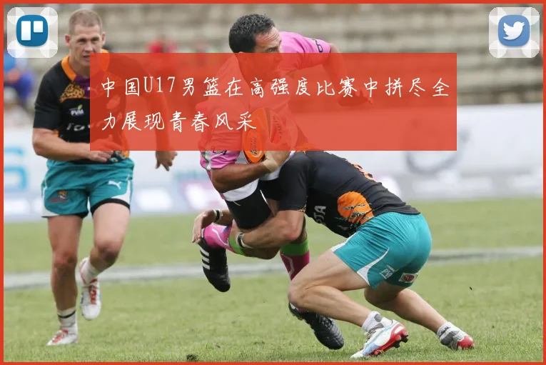 中国U17男篮在高强度比赛中拼尽全力展现青春风采