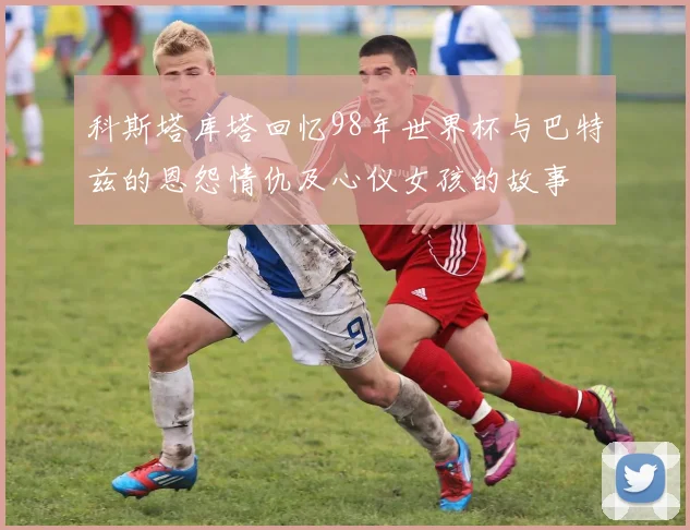 科斯塔库塔回忆98年世界杯与巴特兹的恩怨情仇及心仪女孩的故事