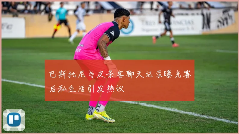 巴斯托尼与皮条客聊天记录曝光赛后私生活引发热议