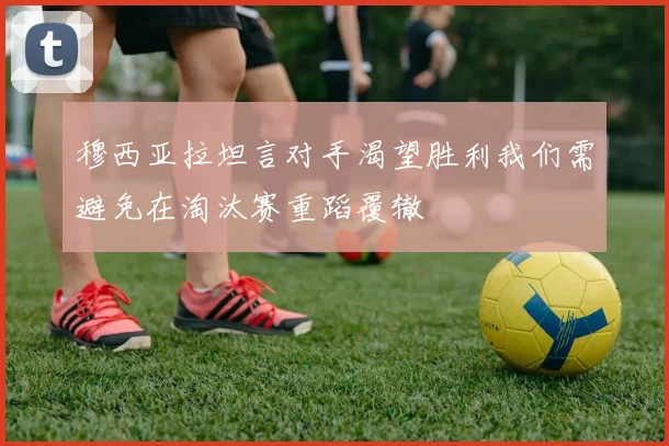 穆西亚拉坦言对手渴望胜利我们需避免在淘汰赛重蹈覆辙