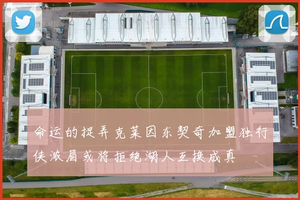 命运的捉弄克莱因东契奇加盟独行侠浓眉或将拒绝湖人互换成真