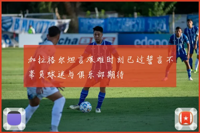 加拉格尔坦言艰难时刻已过誓言不辜负球迷与俱乐部期待
