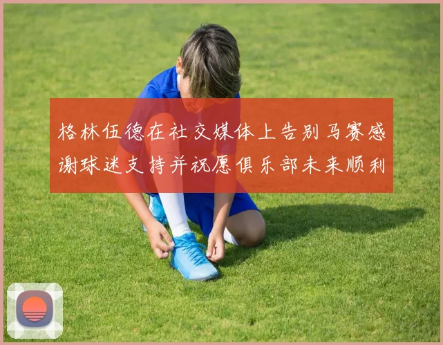 格林伍德在社交媒体上告别马赛感谢球迷支持并祝愿俱乐部未来顺利