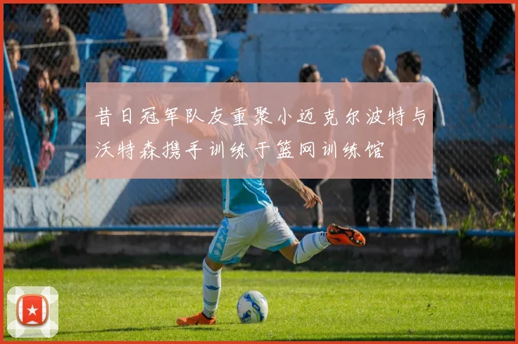 昔日冠军队友重聚小迈克尔波特与沃特森携手训练于篮网训练馆