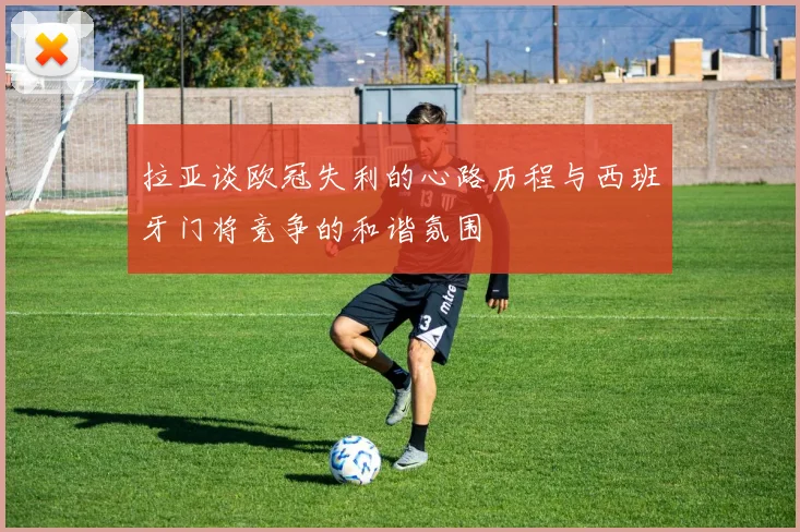 拉亚谈欧冠失利的心路历程与西班牙门将竞争的和谐氛围