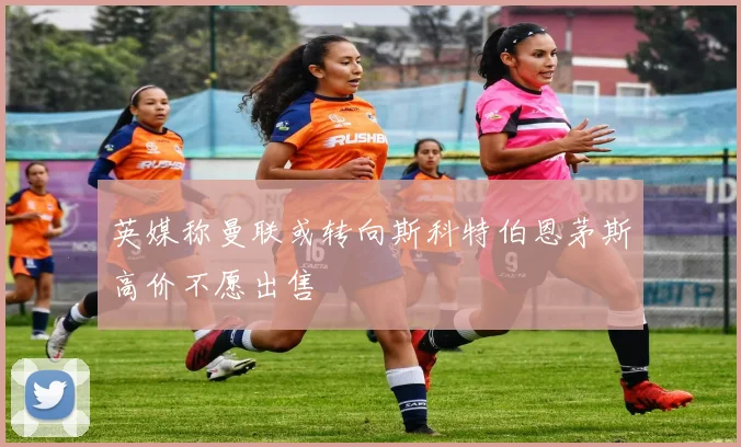 英媒称曼联或转向斯科特伯恩茅斯高价不愿出售