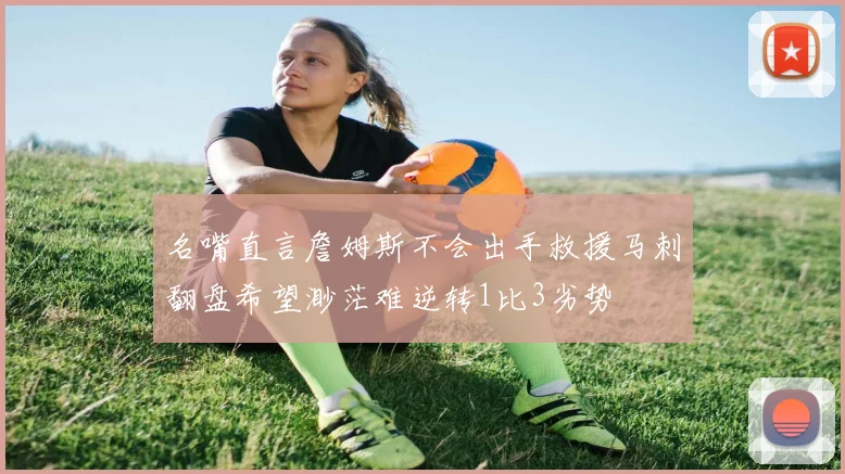 名嘴直言詹姆斯不会出手救援马刺翻盘希望渺茫难逆转1比3劣势