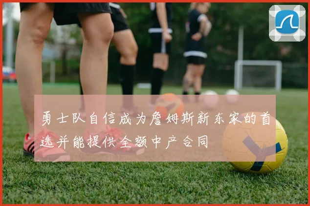 勇士队自信成为詹姆斯新东家的首选并能提供全额中产合同