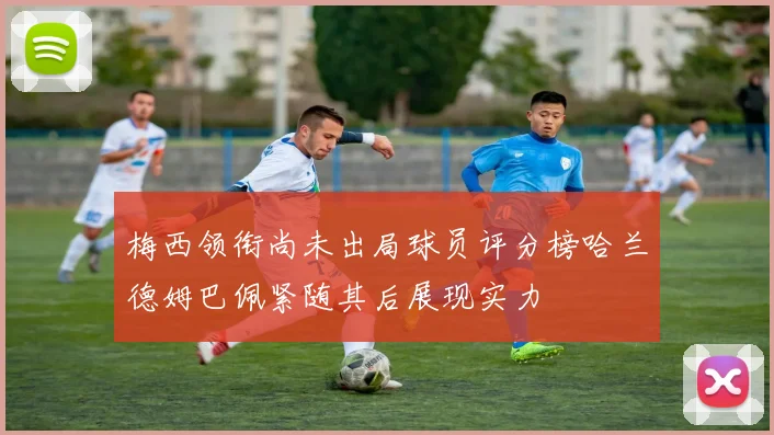 梅西领衔尚未出局球员评分榜哈兰德姆巴佩紧随其后展现实力