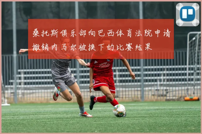 桑托斯俱乐部向巴西体育法院申请撤销内马尔被换下的比赛结果