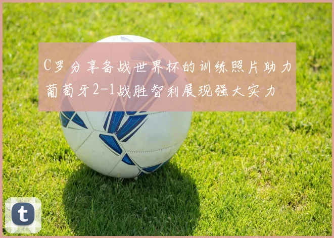 C罗分享备战世界杯的训练照片助力葡萄牙2-1战胜智利展现强大实力