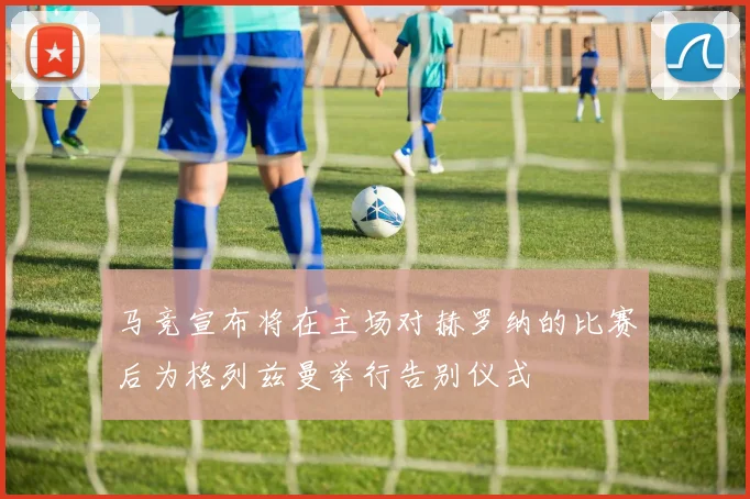 马竞宣布将在主场对赫罗纳的比赛后为格列兹曼举行告别仪式