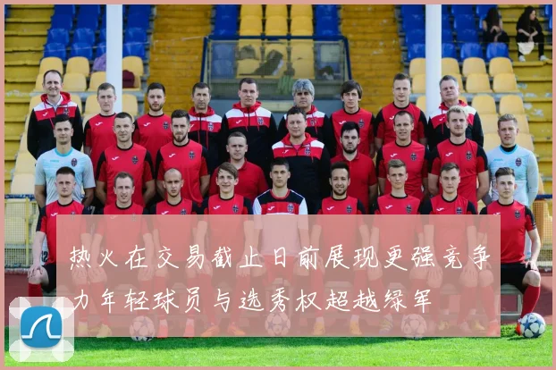 热火在交易截止日前展现更强竞争力年轻球员与选秀权超越绿军