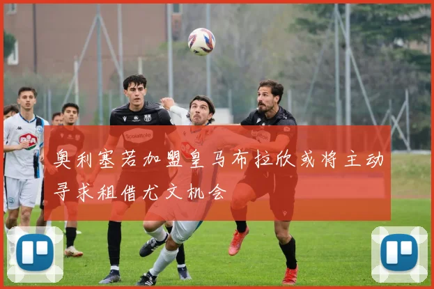 奥利塞若加盟皇马布拉欣或将主动寻求租借尤文机会