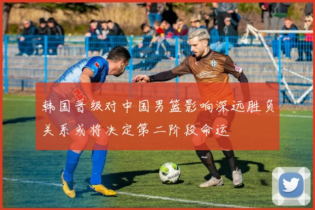 韩国晋级对中国男篮影响深远胜负关系或将决定第二阶段命运