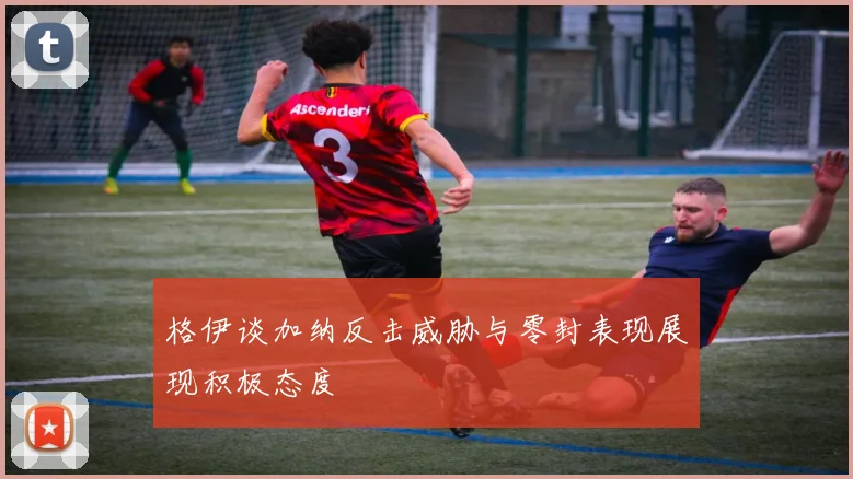 格伊谈加纳反击威胁与零封表现展现积极态度